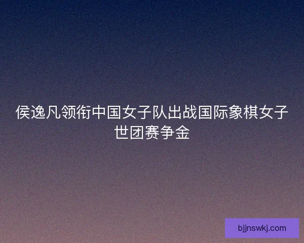 侯逸凡领衔中国女子队出战国际象棋女子世团赛争金