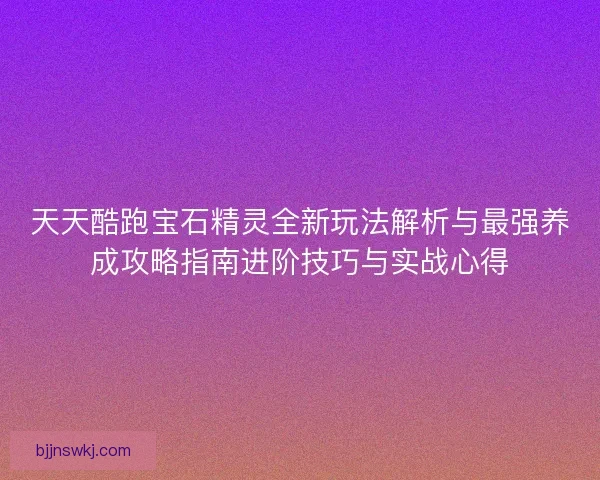 天天酷跑宝石精灵全新玩法解析与最强养成攻略指南进阶技巧与实战心得