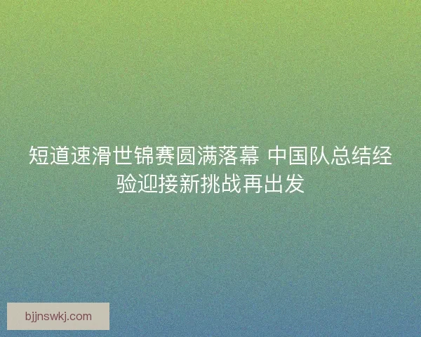 短道速滑世锦赛圆满落幕 中国队总结经验迎接新挑战再出发