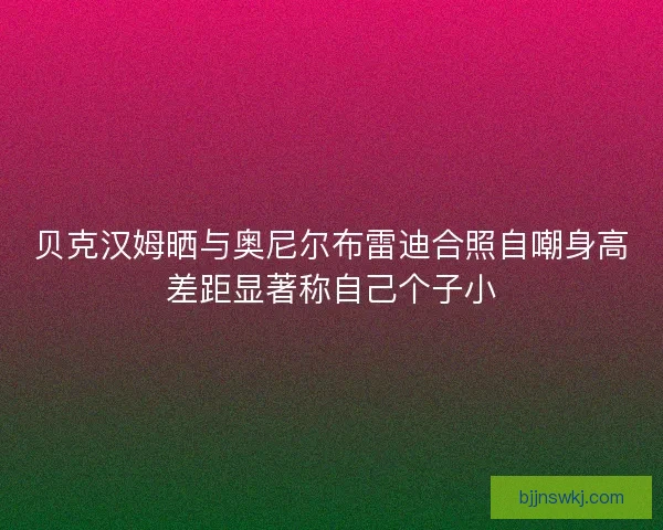 贝克汉姆晒与奥尼尔布雷迪合照自嘲身高差距显著称自己个子小